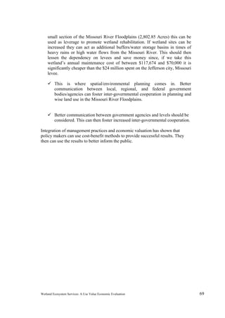 Wetland Ecosystem Services: A Use Value Economic Evaluation 69
small section of the Missouri River Floodplains (2,802.85 Acres) this can be
used as leverage to promote wetland rehabilitation. If wetland sites can be
increased they can act as additional buffers/water storage basins in times of
heavy rains or high water flows from the Missouri River. This should then
lessen the dependency on levees and save money since, if we take this
wetland’s annual maintenance cost of between $117,674 and $70,000 it is
significantly cheaper than the $24 million spent on the Jefferson city, Missouri
levee.
 This is where spatial/environmental planning comes in. Better
communication between local, regional, and federal government
bodies/agencies can foster inter-governmental cooperation in planning and
wise land use in the Missouri River Floodplains.
 Better communication between government agencies and levels should be
considered. This can then foster increased inter-governmental cooperation.
Integration of management practices and economic valuation has shown that
policy makers can use cost-benefit methods to provide successful results. They
then can use the results to better inform the public.
 