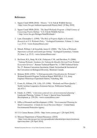 Wetland Ecosystem Services: A Use Value Economic Evaluation 70
References
1. Squaw Creek NWR (2010). “History.” U.S. Fish & Wildlife Service.
<http://www.fws.gov/midwest/squawcreek/History.html> [8 May 2010]
2. Squaw Creek NWR (2010). “The Small Wetlands Program: A Half Century of
Conserving Prairie Habitat.” U.S. Fish & Wildlife Service.
< http://www.fws.gov/Refuges/SmallWetlands/>
3. Lant, Christopher L. (1994). “The Role of Property Rights in Economic
Research on U.S. Wetlands Policy.” Ecological Economics, Volume 11, Issue
1, p. 27-33. <www.ScienceDirect.com>
4. Mitsch, William J. & Gosselink, James G. (2000). “The Value of Wetlands:
Importance of Scale and Landscape Setting.” Ecological Economics, Volume
35, Issue 1, p. 25-33. <www.ScienceDirect.com>
5. De Groot, R.S., Stuip, M.A.M., Finlayson, C.M., and Davidson, N. (2006).
“Valuing Wetlands: Guidance for Valuing the Benefits Derived From Wetland
Ecosystem Services”. Ramsar Technical Report No. 3. CBD Technical Series
No. 27. Ramsar Convention Secretariat, Gland, Switzerland & Secetariat of
the Convention on Biological Diversity, Montreal, Canada.
6. Brinson, M.M. (1993). “A Hydrogeomorphic Classification for Wetlands”.
Wetland Research Program Technical Report WRP-DE-4. U.S. Army
Engineer Waterways Experiment Station, Vicksburg, MS.
7. Evans, R., Gilliam, J.W., Lilly, J.P. (1996). “Wetlands and Water Quality”.
North Carolina Cooperative Extension Service. Publication Number:
AG 473-7.
8. Faludi, A. (1985). “A decision-centered view of environmental planning”.
Landscape Planning, Volume 12, Issue 3, Special Issue Sustainable
Development, p. 239-256. <www.sciencedirece.com>
9. Office of Research and Development. (1994). “Environmental Planning for
Small Communities: A Guide for Local Decision-Makers”. United States
Environmental Protection Agency.
10. U.S. Census Bureau. (2010). <http://www.census.gov/> [20 April 2010]
11. Missouri Department of Natural Resources. (2010).
<http://www.dnr.mo.gov/env/wrc/groundwater/education/provinces/nwmissou
riprovince.htm> [20 April 2010]
 