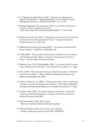 Wetland Ecosystem Services: A Use Value Economic Evaluation 71
12. U.S. Department of the Interior. (2003). “Riparian Area Management:
Riparian-Wetland Soils”. Technical Reference 1737-19. Bureau of Land
Management, Denver, Co. BLM/ST/ST-03/001+1737. p. 109.
13. Missouri Department of Conservation. (2010). Crooked River Watershed |
Land Use: Historic and Recent Land Use.
<http://mdc.mo.gov/fish/watershed/crooked/landuse/> [17 June 2010]
14. Jenkins, Aaron W. et al. (2010). “Valuing Ecosystem Services From Wetlands
Restoration in the Mississippi Alluvial Valley.” Ecological Economics,
Volume 69, Issue 5, p. 1051-1061.
15. Millennium Ecosystem Assessment (2005). “Ecosystems and Human Well-
Being: Synthesis.” Island Press. Washington, DC.
16. TEEB (2009). “The Economics of Ecosystems and Biodiversity for National
and International Policy Makers - Summary: Responding to the Value of
Nature.” Welzel+Hardt, Wesseling, Germany.
17. Emerton, Lucy, L.D.C.B. Kekulandala. (2003). “Assessment of the Economic
Value of Muthuraiawela Wetland.” Occ. Pap. IUCN, Sri Lanka. 4:iv + 28pp.
18. EPA. (1994). “Environmental Planning for Small Communities: A Guide for
Local Decision-Makers.” Office of Regional Operations and State/Local
Relations, Washington, DC 20460.
19. Turner, R. Kerry, Et. Al. (2000). “Ecological-Economic Analysis of Wetlands:
Scientific Integration for Management and Policy.” The Values of Wetlands:
Landscape and Institutional Perspectives. Ecological Economics 35. 7-23pp.
20. Lambert, Alain. (2003). “Economic Valuation of Wetlands: an Important
Component of Wetland Management Strategies at the River Basin Scale.”
Ramsar Convention May 2003.
21. Merriam-Webster. (2010). Bill of Goods.
<http://www.merriam-webster.com/dictionary/goods>
22. Merriam-Webster. (2010). Service. http://www.merriam-
<webster.com/dictionary/service?show=0&t=1282989879>
 