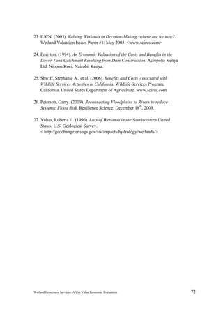 Wetland Ecosystem Services: A Use Value Economic Evaluation 72
23. IUCN. (2003). Valuing Wetlands in Decision-Making: where are we now?.
Wetland Valuation Issues Paper #1: May 2003. <www.scirus.com>
24. Emerton. (1994). An Economic Valuation of the Costs and Benefits in the
Lower Tana Catchment Resulting from Dam Construction. Acropolis Kenya
Ltd. Nippon Koei, Nairobi, Kenya.
25. Shwiff, Stephanie A., et al. (2006). Benefits and Costs Associated with
Wildlife Services Activities in California. Wildlife Services Program,
California. United States Department of Agriculture. www.scirus.com
26. Peterson, Garry. (2009). Reconnecting Floodplains to Rivers to reduce
Systemic Flood Risk. Resilience Science. December 18th
, 2009.
27. Yuhas, Roberta H. (1996). Loss of Wetlands in the Southwestern United
States. U.S. Geological Survey.
< http://geochange.er.usgs.gov/sw/impacts/hydrology/wetlands/>
 