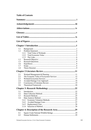 Wetland Ecosystem Services: A Use Value Economic Evaluation vii
Table of Contents
Summary .............................................................................................. i 
Acknowledgements ............................................................................ iii 
Abbreviations..................................................................................... iv 
Glossary ................................................................................................v 
List of Tables...................................................................................... ix 
List of Figures ......................................................................................x 
Chapter 1 Introduction .......................................................................1 
1.1  Background..............................................................................................1 
1.2  Problem Statement...................................................................................2 
1.2.1  Total Value of Wetlands..................................................................3 
1.2.2  Total Economic Value .....................................................................5 
1.2.3  The Links .........................................................................................6 
1.3  Research Objective ..................................................................................8 
1.5  Research Questions..................................................................................8 
1.6  Hypotheses...............................................................................................8 
1.7  Scope........................................................................................................8 
1.8  Thesis Structure .......................................................................................9 
Chapter 2 Literature Review............................................................11 
2.1   Wetland Management & Planning.........................................................11 
2.2   The Economic Value of Ecosystem Services ........................................12 
2.3   Wetland Ecosystem Services.................................................................15 
2.4   Avoided Damage Cost Approach ..........................................................18 
2.5   Conclusions of Literature Review .........................................................19 
2.6   Theoretical Framework..........................................................................20 
Chapter 3: Research Methodology ..................................................22 
3.1  Introduction............................................................................................22 
3.2  Data Collection Methods .......................................................................22 
3.3  Research Methods..................................................................................25 
3.4  Data Analysis Method............................................................................26 
3.4.1  Economic Valuation Methods........................................................27 
3.4.2  Avoided Damage Costs..................................................................27 
3.4.3  Replacement Costs.........................................................................28 
3.3.4  Selection of Method.......................................................................28 
Chapter 4: Description of the Research Area.................................29 
4.1  Squaw Creek National Wildlife Refuge ................................................29 
4.2  Human Settlements................................................................................29 
 