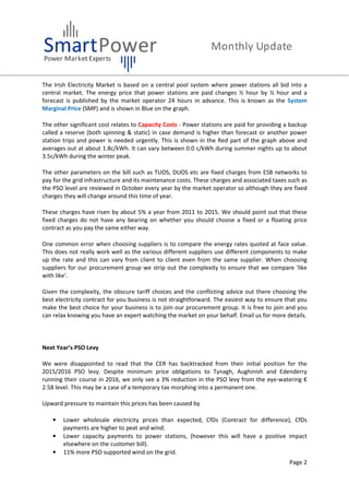 Page 2
The Irish Electricity Market is based on a central pool system where power stations all bid into a
central market. The energy price that power stations are paid changes ½ hour by ½ hour and a
forecast is published by the market operator 24 hours in advance. This is known as the System
Marginal Price (SMP) and is shown in Blue on the graph.
The other significant cost relates to Capacity Costs - Power stations are paid for providing a backup
called a reserve (both spinning & static) in case demand is higher than forecast or another power
station trips and power is needed urgently. This is shown in the Red part of the graph above and
averages out at about 1.8c/kWh. It can vary between 0.0 c/kWh during summer nights up to about
3.5c/kWh during the winter peak.
The other parameters on the bill such as TUOS, DUOS etc are fixed charges from ESB networks to
pay for the grid infrastructure and its maintenance costs. These charges and associated taxes such as
the PSO level are reviewed in October every year by the market operator so although they are fixed
charges they will change around this time of year.
These charges have risen by about 5% a year from 2011 to 2015. We should point out that these
fixed charges do not have any bearing on whether you should choose a fixed or a floating price
contract as you pay the same either way.
One common error when choosing suppliers is to compare the energy rates quoted at face value.
This does not really work well as the various different suppliers use different components to make
up the rate and this can vary from client to client even from the same supplier. When choosing
suppliers for our procurement group we strip out the complexity to ensure that we compare 'like
with like'.
Given the complexity, the obscure tariff choices and the conflicting advice out there choosing the
best electricity contract for you business is not straightforward. The easiest way to ensure that you
make the best choice for your business is to join our procurement group. It is free to join and you
can relax knowing you have an expert watching the market on your behalf. Email us for more details.
Next Year’s PSO Levy
We were disappointed to read that the CER has backtracked from their initial position for the
2015/2016 PSO levy. Despite minimum price obligations to Tynagh, Aughinish and Edenderry
running their course in 2016, we only see a 3% reduction in the PSO levy from the eye-watering €
2.58 level. This may be a case of a temporary tax morphing into a permanent one.
Upward pressure to maintain this prices has been caused by
• Lower wholesale electricity prices than expected, CfDs (Contract for difference), CfDs
payments are higher to peat and wind.
• Lower capacity payments to power stations, (however this will have a positive impact
elsewhere on the customer bill).
• 11% more PSO supported wind on the grid.
 