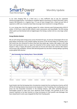 Page 3
In our view charging PSO as a fixed cost is a very inefficient way to pay for supported
infrastructure/generation. It providing an amplified signal to businesses to reduce kVA levels, which
impacts ESB Networks in a negative way. If it was at least changed from a fixed cost per kVA of
capacity to a kWh cost, it would at least help encourage more investment in energy efficiency.
It is our strong view, that the ongoing support for carbon intensive peat fired generation (€121.9
million- 37.5% from a total of €325 million) is both uneconomic and unjustifiable. The EPA among
others point out that drained and cut bogland goes from being a carbon sink to a very large carbon
source.
Energy Markets Outlook
We are still seeing weak energy prices across the board for gas, oil and coal. Oil plunged 12% at one
point before recovering in very volatile trading. Gas prices in the UK have fallen to a thirteen and a
half month low, but recovered to where they were two weeks ago. Surplus LNG supply is still a big
factor and may become more so. Japan has restarted its first nuclear reactor since the Fukushima
disaster in 2011. If Japans 48 reactors come back on line this will reduce the need for LNG imports
and increase LNG availability. Chinese LNG demand growth has also been slowing adding to growing
surplus global LNG volumes.
Saudi Arabia's bet that by keeping their oil production steady that the resulting low oil prices will kill
off the US fracking industry have proven to be misplaced. In fact if anything, the resulting drop in oil
prices has fast forwarded innovation in the fracking industry, with other potential disruptive
technologies poised to make even more significant break throughs. One example of this is the
research reported on by New Scientist on using microwaves to melt paraffin wax blockages that
have slowed (and in some cases stopped) the flow from fracking wells.
 