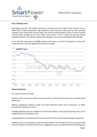 Page 6
Euro / Sterling Trend.
This August was the most volatile month for currencies since the height of the financial crisis in
2008. From a traders perspective, high volatility is a clue that prices may break out soon and start
trending as the market likes to blow traders out of their positions before it starts to trend. EURUSD
recently rallied strongly as too many traders where short in 'Carry' trades and they got heavily
squeezed. However, now that the squeeze has played out, the risks are probably to the downside.
In line with the euro squeeze EURGBP pushed all the way up to 0.74 and topped out there. Our
directional bias is still euro negative but we remain flexible.
About SmartPower
Our range of activities include;
Review current contracts to make sure your business is tied into the lowest cost connection level
agreement.
Making comparisons between tracker and fixed electricity tariffs more transparent, so better
procurement decisions are made.
Providing daily/hour gas price updates on the forward markets, so that gas & electricity prices can be
hedged forward at competitive rates.
Scheduling load to use lowest priced times and switch off non-critical load during high cost periods.
Allowing a (non-critical) portion of the electricity profile to be switched off or an on-site generator
started remotely by the National Grid (via an aggregator known as a Demand Side Unit) allowing you
 