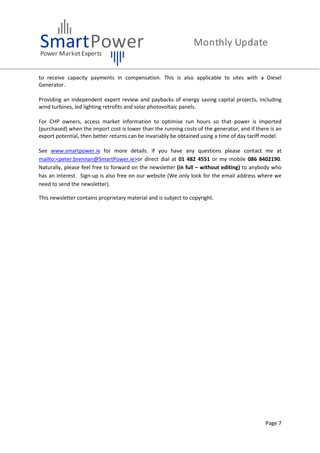 Page 7
to receive capacity payments in compensation. This is also applicable to sites with a Diesel
Generator.
Providing an independent expert review and paybacks of energy saving capital projects, including
wind turbines, led lighting retrofits and solar photovoltaic panels.
For CHP owners, access market information to optimise run hours so that power is imported
(purchased) when the import cost is lower than the running costs of the generator, and if there is an
export potential, then better returns can be invariably be obtained using a time of day tariff model.
See www.smartpower.ie for more details. If you have any questions please contact me at
mailto:<peter.brennan@SmartPower.ie>or direct dial at 01 482 4551 or my mobile 086 8402190.
Naturally, please feel free to forward on the newsletter (in full – without editing) to anybody who
has an interest. Sign-up is also free on our website (We only look for the email address where we
need to send the newsletter).
This newsletter contains proprietary material and is subject to copyright.
 