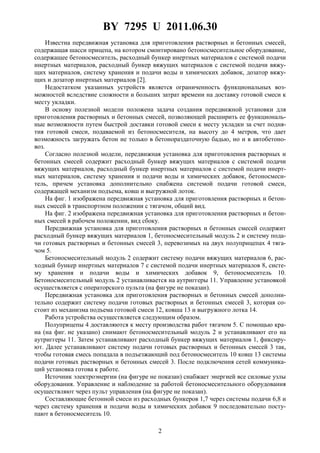 BY 7295 U 2011.06.30
2
Известна передвижная установка для приготовления растворных и бетонных смесей,
содержащая шасси прицепа, на котором смонтировано бетоносмесительное оборудование,
содержащее бетоносмеситель, расходный бункер инертных материалов с системой подачи
инертных материалов, расходный бункер вяжущих материалов с системой подачи вяжу-
щих материалов, систему хранения и подачи воды и химических добавок, дозатор вяжу-
щих и дозатор инертных материалов [2].
Недостатком указанных устройств является ограниченность функциональных воз-
можностей вследствие сложности и больших затрат времени на доставку готовой смеси к
месту укладки.
В основу полезной модели положена задача создания передвижной установки для
приготовления растворных и бетонных смесей, позволяющей расширить ее функциональ-
ные возможности путем быстрой доставки готовой смеси к месту укладки за счет подня-
тия готовой смеси, подаваемой из бетоносмесителя, на высоту до 4 метров, что дает
возможность загружать бетон не только в бетонораздаточную бадью, но и в автобетоно-
воз.
Согласно полезной модели, передвижная установка для приготовления растворных и
бетонных смесей содержит расходный бункер вяжущих материалов с системой подачи
вяжущих материалов, расходный бункер инертных материалов с системой подачи инерт-
ных материалов, систему хранения и подачи воды и химических добавок, бетоносмеси-
тель, причем установка дополнительно снабжена системой подачи готовой смеси,
содержащей механизм подъема, ковш и выгружной лоток.
На фиг. 1 изображена передвижная установка для приготовления растворных и бетон-
ных смесей в транспортном положении с тягачом, общий вид.
На фиг. 2 изображена передвижная установка для приготовления растворных и бетон-
ных смесей в рабочем положении, вид сбоку.
Передвижная установка для приготовления растворных и бетонных смесей содержит
расходный бункер вяжущих материалов 1, бетоносмесительный модуль 2 и систему пода-
чи готовых растворных и бетонных смесей 3, перевозимых на двух полуприцепах 4 тяга-
чом 5.
Бетоносмесительный модуль 2 содержит систему подачи вяжущих материалов 6, рас-
ходный бункер инертных материалов 7 с системой подачи инертных материалов 8, систе-
му хранения и подачи воды и химических добавок 9, бетоносмеситель 10.
Бетоносмесительный модуль 2 устанавливается на аутриггеры 11. Управление установкой
осуществляется с операторского пульта (на фигуре не показан).
Передвижная установка для приготовления растворных и бетонных смесей дополни-
тельно содержит систему подачи готовых растворных и бетонных смесей 3, которая со-
стоит из механизма подъема готовой смеси 12, ковша 13 и выгружного лотка 14.
Работа устройства осуществляется следующим образом.
Полуприцепы 4 доставляются к месту производства работ тягачом 5. С помощью кра-
на (на фиг. не указано) снимают бетоносмесительный модуль 2 и устанавливают его на
аутриггеры 11. Затем устанавливают расходный бункер вяжущих материалов 1, фиксиру-
ют. Далее устанавливают систему подачи готовых растворных и бетонных смесей 3 так,
чтобы готовая смесь попадала в подъезжающий под бетоносмеситель 10 ковш 13 системы
подачи готовых растворных и бетонных смесей 3. После подключения сетей коммуника-
ций установка готова к работе.
Источник электроэнергии (на фигуре не показан) снабжает энергией все силовые узлы
оборудования. Управление и наблюдение за работой бетоносмесительного оборудования
осуществляют через пульт управления (на фигуре не показан).
Составляющие бетонной смеси из расходных бункеров 1,7 через системы подачи 6,8 и
через систему хранения и подачи воды и химических добавок 9 последовательно посту-
пают в бетоносмеситель 10.
 