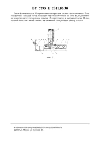 BY 7295 U 2011.06.30
3
Затем бетоносмеситель 10 перемешивает материалы и готовая смесь выходит из бето-
носмесителя. Попадает в подъезжающий под бетоносмеситель 10 ковш 13, поднимается
на заданную высоту механизмом подъема 12 и выгружается в выгружной лоток 14, под
который подъезжает автобетоновоз, доставляющий готовую смесь к месту укладки.
Фиг. 2
Национальный центр интеллектуальной собственности.
220034, г. Минск, ул. Козлова, 20.
 