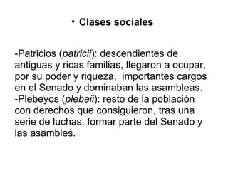 Clases sociales     -Patricios ( patricii ): descendientes de antiguas y ricas familias, llegaron a ocupar, por su poder y riqueza,  importantes cargos en el Senado y dominaban las asambleas. -Plebeyos ( plebeii ): resto de la población con derechos que consiguieron, tras una serie de luchas, formar parte del Senado y las asambles. 