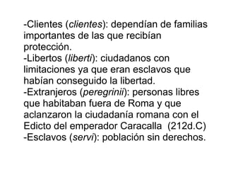 -Clientes ( clientes ): dependían de familias importantes de las que recibían protección. -Libertos ( liberti ): ciudadanos con limitaciones ya que eran esclavos que habían conseguido la libertad. -Extranjeros ( peregrinii ): personas libres que habitaban fuera de Roma y que aclanzaron la ciudadanía romana con el Edicto del emperador Caracalla  (212d.C) -Esclavos ( servi ): población sin derechos. 