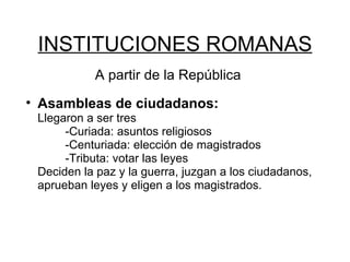 INSTITUCIONES ROMANAS A partir de la República Asambleas de ciudadanos:  Llegaron a ser tres -Curiada: asuntos religiosos -Centuriada: elección de magistrados -Tributa: votar las leyes Deciden la paz y la guerra, juzgan a los ciudadanos, aprueban leyes y eligen a los magistrados.  