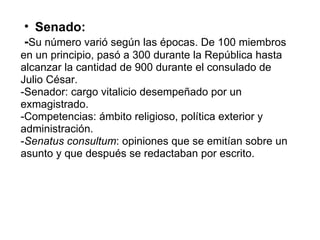 Senado:   - Su número varió según las épocas. De 100 miembros en un principio, pasó a 300 durante la República hasta alcanzar la cantidad de 900 durante el consulado de Julio César. -Senador: cargo vitalicio desempeñado por un exmagistrado. -Competencias: ámbito religioso, política exterior y administración. - Senatus consultum : opiniones que se emitían sobre un asunto y que después se redactaban por escrito. 