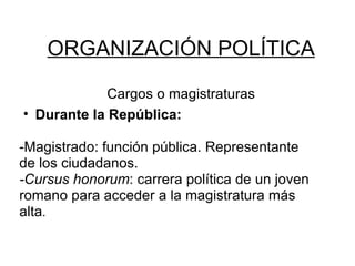 ORGANIZACIÓN POLÍTICA Cargos o magistraturas Durante la República:   -Magistrado: función pública. Representante de los ciudadanos. -Cursus honorum : carrera política de un joven romano para acceder a la magistratura más alta . 