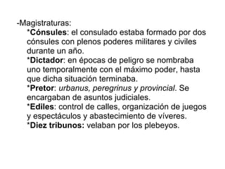 -Magistraturas: * Cónsules : el consulado estaba formado por dos cónsules con plenos poderes militares y civiles durante un año. * Dictador : en épocas de peligro se nombraba uno temporalmente con el máximo poder, hasta que dicha situación terminaba. * Pretor :  urbanus, peregrinus y provincial . Se encargaban de asuntos judiciales. * Ediles : control de calles, organización de juegos y espectáculos y abastecimiento de víveres. * Diez tribunos:  velaban por los plebeyos. 