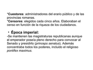 * Cuestores : administradores del erario público y de las provincias romanas. * Censores : elegidos cada cinco años. Elaboraban el censo en función de la riqueza de los ciudadanos.  Época imperial: -Se mantienen las magistraturas republicanas aunque el emperador poseía pleno derecho para convocar al Senado y presidirlo ( princeps senatus ). Además concentraba todos los poderes, incluido el religioso  pontifex maximus. 