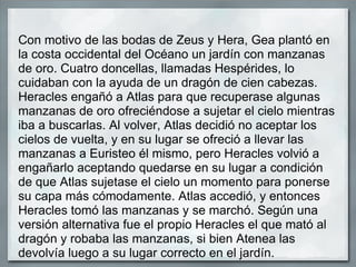Con motivo de las bodas de Zeus y Hera, Gea plantó en la costa occidental del Océano un jardín con manzanas de oro. Cuatro doncellas, llamadas Hespérides, lo cuidaban con la ayuda de un dragón de cien cabezas. Heracles engañó a Atlas para que recuperase algunas manzanas de oro ofreciéndose a sujetar el cielo mientras iba a buscarlas. Al volver, Atlas decidió no aceptar los cielos de vuelta, y en su lugar se ofreció a llevar las manzanas a Euristeo él mismo, pero Heracles volvió a engañarlo aceptando quedarse en su lugar a condición de que Atlas sujetase el cielo un momento para ponerse su capa más cómodamente. Atlas accedió, y entonces Heracles tomó las manzanas y se marchó. Según una versión alternativa fue el propio Heracles el que mató al dragón y robaba las manzanas, si bien Atenea las devolvía luego a su lugar correcto en el jardín.  