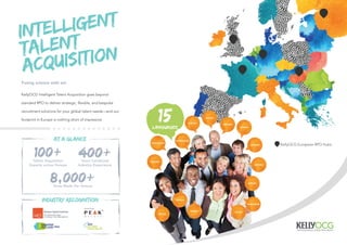 15LANGUAGES
DUTCH
DANISH
ENGLISH
FRENCH
GERMAN
HUNGARIAN
ITALIAN
NORWEGIAN
SOMALI
PORTUGUESE
PUNJABI
POLISH
SPANISH
SWEDISH
RUSSIAN
Fusing science with art.
KellyOCG Intelligent Talent Acquisition goes beyond
standard RPO to deliver strategic, ﬂexible, and bespoke
recruitment solutions for your global talent needs—and our
footprint in Europe is nothing short of impressive.
INTELLIGENT
TALENT
ACQUISITION
100+ 400+
8,000+
AT A GLANCE
INDUSTRY RECOGNITION
Hires Made Per Annum
Talent Acquisition
Experts across Europe
Years Combined
Industry Experience
KellyOCG European RPO Hubs
 