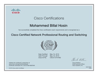 Cisco Certifications
Mohammed Billal Hosin
has successfully completed the Cisco certification exam requirements and is recognized as a
Cisco Certified Network Professional Routing and Switching
Date Certified
Valid Through
Cisco ID No.
May 16, 2016
May 16, 2019
CSCO12747482
Validate this certificate's authenticity at
www.cisco.com/go/verifycertificate
Certificate Verification No. 425751887486DSAK
Chuck Robbins
Chief Executive Officer
Cisco Systems, Inc.
© 2016 Cisco and/or its affiliates
600279964
0726
 