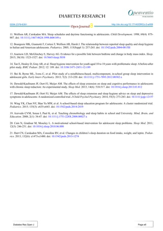 Diabetes Research
Open Journal
http://dx.doi.org/10.17140/DROJ-2-e006
Diabetes Res Open J
ISSN 2379-6391
Page e9
11. Wolfson AR, Carskadon MA. Sleep schedules and daytime functioning in adolescents. Child Development. 1998; 69(4): 875-
887. doi: 10.1111/j.1467-8624.1998.tb06149.x
12. Bourgeois MK, Giannotti F, Cortesi F, Wolfson AR, Harsh J. The relationship between reported sleep quality and sleep hygiene
in Italian and American adolescents. Pediatrics. 2005; 115(Suppl 1): 257-265. doi: 10.1542/peds.2004-0815H
13. Asarnow LD, McGlinchey E, Harvey AG. Evidence for a possible link between bedtime and change in body mass index. Sleep.
2015; 38(10): 1523-1527. doi: 10.5665/sleep.5038
14. Tan E, Healey D, Gray AR, et al. Sleep hygiene intervention for youth aged 10 to 18 years with problematic sleep: A before-after
pilot study. BMC Pediatr. 2012; 12: 189. doi: 10.1186/1471-2431-12-189
15. Bei B, Byrne ML, Ivens C, et al. Pilot study of a mindfulness-based, multicomponent, in-school group sleep intervention in
adolescent girls. Early Interv Psychiatry. 2013; 7(2): 213-220. doi: 10.1111/j.1751-7893.2012.00382.x
16. Dewald-Kaufmann JF, Oort FJ, Meijer AM. The effects of sleep extension on sleep and cognitive performance in adolescents
with chronic sleep reduction: An experimental study. Sleep Med. 2013; 14(6): 510-517. doi: 10.1016/j.sleep.2013.01.012
17. Dewald-Kaufmann JF, Oort FJ, Meijer AM. The effects of sleep extension and sleep hygiene advice on sleep and depressive
symptoms in adolescents: A randomized controlled trial. J Child Psychol Psychiatry. 2014; 55(3): 273-283. doi: 10.1111/jcpp.12157
18. Wing YK, Chan NY, Man Yu MW, et al. A school-based sleep education program for adolescents: A cluster randomized trial.
Pediatrics. 2015; 135(3): e635-e643. doi: 10.1542/peds.2014-2419
19. Azevedo CVM, Sousa I, Paul K, et al. Teaching chronobiology and sleep habits in school and University. Mind, Brain, and
Education. 2008; 2(1): 34-47. doi: 10.1111/j.1751-228X.2008.00027.x
20. Cain N, Gradisar M, Moseley L. A motivational school-based intervention for adolescent sleep problems. Sleep Med. 2011;
12(3): 246-251. doi: 10.1016/j.sleep.2010.06.008
21. Hart CN, Carskadon MA, Considine RV, et al. Changes in children’s sleep duration on food intake, weight, and leptin. Pediat-
rics. 2013; 132(6): e1473-e1480. doi: 10.1542/peds.2013-1274
 