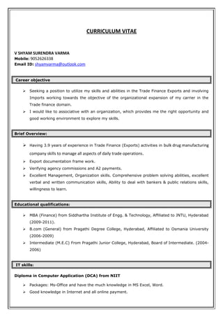 CURRICULUM VITAE
V SHYAM SURENDRA VARMA
Mobile: 9052626338
Email ID: shyamvarma@outlook.com
Career objective
 Seeking a position to utilize my skills and abilities in the Trade Finance Exports and involving
Imports working towards the objective of the organizational expansion of my carrier in the
Trade finance domain.
 I would like to associative with an organization, which provides me the right opportunity and
good working environment to explore my skills.
Brief Overview:
 Having 3.9 years of experience in Trade Finance (Exports) activities in bulk drug manufacturing
company skills to manage all aspects of daily trade operations.
 Export documentation frame work.
 Verifying agency commissions and A2 payments.
 Excellent Management, Organization skills. Comprehensive problem solving abilities, excellent
verbal and written communication skills, Ability to deal with bankers & public relations skills,
willingness to learn.
Educational qualifications:
 MBA (Finance) from Siddhartha Institute of Engg. & Technology, Affiliated to JNTU, Hyderabad
(2009-2011).
 B.com (General) from Pragathi Degree College, Hyderabad, Affiliated to Osmania University
(2006-2009)
 Intermediate (M.E.C) From Pragathi Junior College, Hyderabad, Board of Intermediate. (2004-
2006)
IT skills:
Diploma in Computer Application (DCA) from NIIT
 Packages: Ms-Office and have the much knowledge in MS Excel, Word.
 Good knowledge in Internet and all online payment.
 