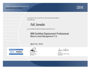 www.ibm.com/certify
Professional Certification Program from IBM.
Certiﬁed for
Analytics
In recognition of the commitment to achieve professional excellence,
this certifies that
has successfully completed the program requirements as an
Adi Jaradat
u
IBM Analytics
IBM Certified Deployment Professional
Beth Smith
April 18, 2016
General Manager, Analytics Platform
5
IBM Analytics
Robert Picciano
Maximo Asset Management V7.5
Senior Vice President
 