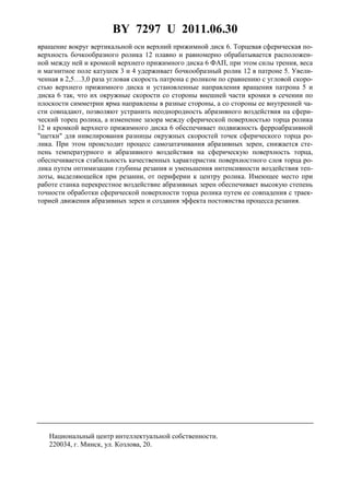 BY 7297 U 2011.06.30
4
вращение вокруг вертикальной оси верхний прижимной диск 6. Торцевая сферическая по-
верхность бочкообразного ролика 12 плавно и равномерно обрабатывается расположен-
ной между ней и кромкой верхнего прижимного диска 6 ФАП, при этом силы трения, веса
и магнитное поле катушек 3 и 4 удерживает бочкообразный ролик 12 в патроне 5. Увели-
ченная в 2,5…3,0 раза угловая скорость патрона с роликом по сравнению с угловой скоро-
стью верхнего прижимного диска и установленные направления вращения патрона 5 и
диска 6 так, что их окружные скорости со стороны внешней части кромки в сечении по
плоскости симметрии ярма направлены в разные стороны, а со стороны ее внутренней ча-
сти совпадают, позволяют устранить неоднородность абразивного воздействия на сфери-
ческий торец ролика, а изменение зазора между сферической поверхностью торца ролика
12 и кромкой верхнего прижимного диска 6 обеспечивает подвижность ферроабразивной
"щетки" для нивелирования разницы окружных скоростей точек сферического торца ро-
лика. При этом происходит процесс самозатачивания абразивных зерен, снижается сте-
пень температурного и абразивного воздействия на сферическую поверхность торца,
обеспечивается стабильность качественных характеристик поверхностного слоя торца ро-
лика путем оптимизации глубины резания и уменьшения интенсивности воздействия теп-
лоты, выделяющейся при резании, от периферии к центру ролика. Имеющее место при
работе станка перекрестное воздействие абразивных зерен обеспечивает высокую степень
точности обработки сферической поверхности торца ролика путем ее совпадения с траек-
торией движения абразивных зерен и создания эффекта постоянства процесса резания.
Национальный центр интеллектуальной собственности.
220034, г. Минск, ул. Козлова, 20.
 