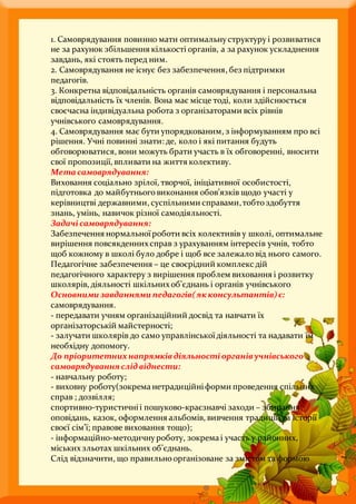 1. Самоврядування повинно мати оптимальнуструктуруі розвиватися
не за рахунок збільшення кількості органів, а за рахунок ускладнення
завдань, які стоять перед ним.
2. Самоврядування не існує без забезпечення, без підтримки
педагогів.
3. Конкретна відповідальність органів самоврядування і персональна
відповідальність їх членів. Вона має місце тоді, коли здійснюється
своєчасна індивідуальна робота з організаторами всіх рівнів
учнівського самоврядування.
4. Самоврядування має бути упорядкованим, з інформуванням про всі
рішення. Учні повинні знати: де, коло і які питання будуть
обговорюватися, вони можуть брати участь в їх обговоренні, вносити
свої пропозиції, впливати на життя колективу.
Мета самоврядування:
Виховання соціально зрілої, творчої, ініціативної особистості,
підготовка до майбутньоговиконання обов’язків щодо участі у
керівництві державними, суспільними справами,тобтоздобуття
знань, умінь, навичок різної самодіяльності.
Задачісамоврядування:
Забезпечення нормальноїроботи всіх колективів у школі, оптимальне
вирішення повсякденних справ з урахуванням інтересів учнів, тобто
щоб кожному в школі було добре і щоб все залежаловід нього самого.
Педагогічне забезпечення – це своєрідний комплекс дій
педагогічного характеру з вирішення проблем виховання і розвитку
школярів, діяльності шкільних об’єднань і органів учнівського
Основними завданнями педагогів(якконсультантів)є:
самоврядування.
- передавати учням організаційний досвід та навчати їх
організаторській майстерності;
- залучати школярів до само управлінськоїдіяльності та надавати їм
необхідну допомогу.
До пріоритетнихнапрямків діяльностіорганів учнівського
самоврядування слідвіднести:
- навчальну роботу;
- виховну роботу(зокрема нетрадиційніформи проведення спільних
справ ; дозвілля;
спортивно-туристичніі пошуково-краєзнавчі заходи – збирання
оповідань, казок, оформлення альбомів, вивчення традицій та історії
своєї сім’ї; правове виховання тощо);
- інформаційно-методичнуроботу, зокрема і участь у районних,
міських зльотах шкільних об’єднань.
Слід відзначити, що правильно організоване за змістом та формою
 