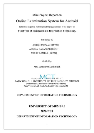 i
Mini Project Report on
Online Examination System for Android
Submitted in partial fulfillment of the requirements of the degree of
Final year of Engineering in Information Technology.
Submitted by
ASHISH JAISWAL [B2/729]
AKSHAY KALAPGAR [B2/731]
MOHIT KAMBLE [B2/732]
Guided by
Mrs. Anushree Deshmukh
DEPARTMENT OF INFORMATION TECHNOLOGY
UNIVERSITY OF MUMBAI
2020-2021
DEPARTMENT OF INFORMATION TECHNOLOGY
 