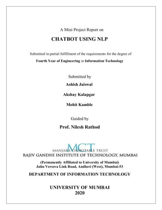 A Mini Project Report on
CHATBOT USING NLP
Submitted in partial fulfillment of the requirements for the degree of
Fourth Year of Engineering in Information Technology
Submitted by
Ashish Jaiswal
Akshay Kalapgar
Mohit Kamble
Guided by
Prof. Nilesh Rathod
(Permanently Affiliated to University of Mumbai)
Juhu Versova Link Road, Andheri (West), Mumbai-53
DEPARTMENT OF INFORMATION TECHNOLOGY
UNIVERSITY OF MUMBAI
2020
 