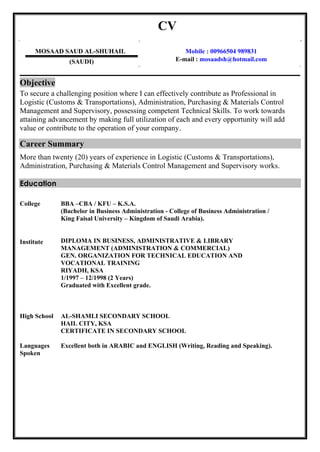 CV
MOSAAD SAUD AL-SHUHAIL
(SAUDI)
Mobile : 00966504 989831
E-mail : mosaadsh@hotmail.com
Objective
To secure a challenging position where I can effectively contribute as Professional in
Logistic (Customs & Transportations), Administration, Purchasing & Materials Control
Management and Supervisory, possessing competent Technical Skills. To work towards
attaining advancement by making full utilization of each and every opportunity will add
value or contribute to the operation of your company.
Career Summary
More than twenty (20) years of experience in Logistic (Customs & Transportations),
Administration, Purchasing & Materials Control Management and Supervisory works.
Education
College
Institute
BBA –CBA / KFU – K.S.A.
(Bachelor in Business Administration - College of Business Administration /
King Faisal University – Kingdom of Saudi Arabia).
DIPLOMA IN BUSINESS, ADMINISTRATIVE & LIBRARY
MANAGEMENT (ADMINISTRATION & COMMERCIAL)
GEN. ORGANIZATION FOR TECHNICAL EDUCATION AND
VOCATIONAL TRAINING
RIYADH, KSA
1/1997 – 12/1998 (2 Years)
Graduated with Excellent grade.
High School AL-SHAMLI SECONDARY SCHOOL
HAIL CITY, KSA
CERTIFICATE IN SECONDARY SCHOOL
Languages
Spoken
Excellent both in ARABIC and ENGLISH (Writing, Reading and Speaking).
 