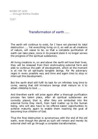 WORD OF GOD 
... through Bertha Dudde 
7297 
Transformation of earth .... 
The earth will continue to exist, for I have not planned its total 
destruction .... Yet everything living on it, as well as all creations 
of nature, will cease to be, so that a complete purification of 
earth can take place, since in its present state it no longer serves 
the progress of the spiritual substances. 
All living creations in, on and above the earth will lose their lives; 
they will be released from their enshrouding external form and 
able to continue the path of development, which at the moment 
is at risk for all spiritually tangible beings. For My adversary 
rages in every possible way and time and again tries to stop or 
interrupt this development. 
But the earth shall still fulfil its task for an infinitely long time to 
come, seeing that still immature beings shall mature on it to 
attain childship to God .... 
And therefore earth will arise again after a thorough purification 
process has taken place, after all spiritual substances are 
correctly placed, that is, after they are embodied into the 
external forms they merit, from hard matter up to the human 
being, who will also have to be offered easier opportunities to 
achieve maturity again to enable them reaching the goal of 
becoming true children of God. 
Thus the final destruction is synonymous with the end of the old 
earth, even though the planet as such will remain and merely its 
external shell will go through a complete transformation. 
 