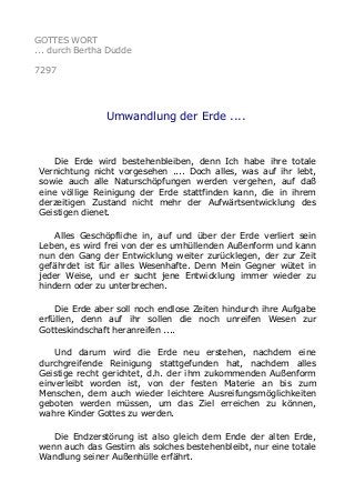 GOTTES WORT 
... durch Bertha Dudde 
7297 
Umwandlung der Erde .... 
Die Erde wird bestehenbleiben, denn Ich habe ihre totale 
Vernichtung nicht vorgesehen .... Doch alles, was auf ihr lebt, 
sowie auch alle Naturschöpfungen werden vergehen, auf daß 
eine völlige Reinigung der Erde stattfinden kann, die in ihrem 
derzeitigen Zustand nicht mehr der Aufwärtsentwicklung des 
Geistigen dienet. 
Alles Geschöpfliche in, auf und über der Erde verliert sein 
Leben, es wird frei von der es umhüllenden Außenform und kann 
nun den Gang der Entwicklung weiter zurücklegen, der zur Zeit 
gefährdet ist für alles Wesenhafte. Denn Mein Gegner wütet in 
jeder Weise, und er sucht jene Entwicklung immer wieder zu 
hindern oder zu unterbrechen. 
Die Erde aber soll noch endlose Zeiten hindurch ihre Aufgabe 
erfüllen, denn auf ihr sollen die noch unreifen Wesen zur 
Gotteskindschaft heranreifen .... 
Und darum wird die Erde neu erstehen, nachdem eine 
durchgreifende Reinigung stattgefunden hat, nachdem alles 
Geistige recht gerichtet, d.h. der ihm zukommenden Außenform 
einverleibt worden ist, von der festen Materie an bis zum 
Menschen, dem auch wieder leichtere Ausreifungsmöglichkeiten 
geboten werden müssen, um das Ziel erreichen zu können, 
wahre Kinder Gottes zu werden. 
Die Endzerstörung ist also gleich dem Ende der alten Erde, 
wenn auch das Gestirn als solches bestehenbleibt, nur eine totale 
Wandlung seiner Außenhülle erfährt. 
 