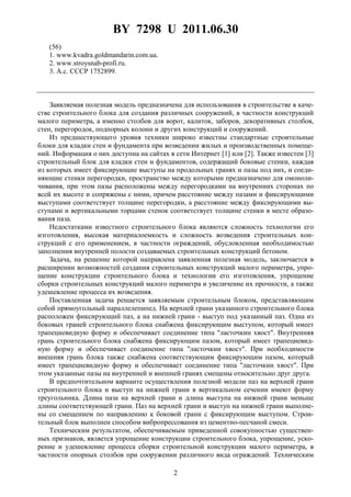 BY 7298 U 2011.06.30
2
(56)
1. www.kvadra.goldmandarin.com.ua.
2. www.stroysnab-profi.ru.
3. А.с. СССР 1752899.
Заявляемая полезная модель предназначена для использования в строительстве в каче-
стве строительного блока для создания различных сооружений, в частности конструкций
малого периметра, а именно столбов для ворот, калиток, заборов, декоративных столбов,
стен, перегородок, подпорных колонн и других конструкций и сооружений.
Из предшествующего уровня техники широко известны стандартные строительные
блоки для кладки стен и фундамента при возведении жилых и производственных помеще-
ний. Информация о них доступна на сайтах в сети Интернет [1] или [2]. Также известен [3]
строительный блок для кладки стен и фундаментов, содержащий боковые стенки, каждая
из которых имеет фиксирующие выступы на продольных гранях и пазы под них, и соеди-
няющие стенки перегородки, пространство между которыми предназначено для омоноли-
чивания, при этом пазы расположены между перегородками на внутренних сторонах по
всей их высоте и сопряжены с ними, причем расстояние между пазами и фиксирующими
выступами соответствует толщине перегородки, а расстояние между фиксирующими вы-
ступами и вертикальными торцами стенок соответствует толщине стенки в месте образо-
вания паза.
Недостатками известного строительного блока являются сложность технологии его
изготовления, высокая материалоемкость и сложность возведения строительных кон-
струкций с его применением, в частности ограждений, обусловленная необходимостью
заполнения внутренней полости создаваемых строительных конструкций бетоном.
Задача, на решение которой направлена заявленная полезная модель, заключается в
расширении возможностей создания строительных конструкций малого периметра, упро-
щение конструкции строительного блока и технологии его изготовления, упрощение
сборки строительных конструкций малого периметра и увеличение их прочности, а также
удешевление процесса их возведения.
Поставленная задача решается заявляемым строительным блоком, представляющим
собой прямоугольный параллелепипед. На верхней грани указанного строительного блока
расположен фиксирующий паз, а на нижней грани - выступ под указанный паз. Одна из
боковых граней строительного блока снабжена фиксирующим выступом, который имеет
трапециевидную форму и обеспечивает соединение типа "ласточкин хвост". Внутренняя
грань строительного блока снабжена фиксирующим пазом, который имеет трапециевид-
ную форму и обеспечивает соединение типа "ласточкин хвост". При необходимости
внешняя грань блока также снабжена соответствующим фиксирующим пазом, который
имеет трапециевидную форму и обеспечивает соединение типа "ласточкин хвост". При
этом указанные пазы на внутренней и внешней гранях смещены относительно друг друга.
В предпочтительном варианте осуществления полезной модели паз на верхней грани
строительного блока и выступ на нижней грани в вертикальном сечении имеют форму
треугольника. Длина паза на верхней грани и длина выступа на нижней грани меньше
длины соответствующей грани. Паз на верхней грани и выступ на нижней грани выполне-
ны со смещением по направлению к боковой грани с фиксирующим выступом. Строи-
тельный блок выполнен способом вибропрессования из цементно-песчаной смеси.
Техническим результатом, обеспечиваемым приведенной совокупностью существен-
ных признаков, является упрощение конструкции строительного блока, упрощение, уско-
рение и удешевление процесса сборки строительной конструкции малого периметра, в
частности опорных столбов при сооружении различного вида ограждений. Техническим
 