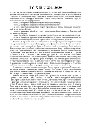 BY 7298 U 2011.06.30
3
результатом является также достижение прочности создаваемых конструкций без исполь-
зования дополнительных связующих материалов или с минимальным их использованием.
Создаваемые конструкции могут укрепляться дополнительно путем заполнения внутрен-
ней полости столба арматурой и бетоном в случае необходимости. Однако они могут ис-
пользоваться и без такого укрепления.
На фиг. 1 изображен общий вид строительного блока сверху.
На фиг. 2 изображен общий вид строительного блока снизу.
На фиг. 3 изображен общий вид сверху строительного блока, имеющего фиксирую-
щий паз на внешней грани.
На фиг. 4 изображен общий вид снизу строительного блока, имеющего фиксирующий
паз на внешней грани.
На фиг. 5 изображен фрагмент кладки строительных блоков при создании столба забора.
На фиг. 6 изображен фрагмент кладки строительных блоков при создании столба за-
бора с возможностью присоединения вертикальной конструкции под углом 90°.
Заявляемый строительный блок представляет собой прямоугольный параллелепипед.
На верхней грани строительного блока расположен фиксирующий паз 1, а на нижней гра-
ни - выступ 2 под указанный паз. Одна из боковых граней строительного блока снабжена
фиксирующим выступом 3, который имеет трапециевидную форму и обеспечивает соеди-
нение типа "ласточкин хвост". Внутренняя грань строительного блока, и при необходимо-
сти внешняя грань, снабжены соответствующими фиксирующими пазами 4, 5, причем
указанные пазы 4, 5 смещены относительно друг друга. Паз 1 на верхней грани строи-
тельного блока и выступ 2 на нижней грани в вертикальном сечении имеют форму тре-
угольника. Длина паза 1 на верхней грани и выступа 2 на нижней грани меньше длины
соответствующей грани. Паз 1 на верхней грани и выступ 2 на нижней грани выполнены
со смещением по направлению к боковой грани с фиксирующим выступом 3. Строитель-
ный блок выполнен способом вибропрессования из цементно-песчаной смеси.
В частном случае при кладке строительных блоков в конструкцию столба используют
две разные группы строительных блоков: "правые" 8 и "левые" 7, т.е. с расположением
фиксирующего бокового выступа слева и справа соответственно. В данном частном слу-
чае кладку столба выполняют следующим образом.
Каждый ряд столба забора укладывается из строительных блоков одной группы, т.е.
"правых" 8 или "левых" 7. Ряды "правых" 8 и "левых" 7 блоков чередуются между собой.
Первый ряд блоков укладывается таким образом, чтобы выровнять при помощи кладочно-
го раствора возможные неровности фундамента. При монтаже блоки укладываются вы-
ступом 2 вниз и пазом 1 вверх. Слой кладочного раствора наносится в паз 1 нижнего
блока в таких количествах, чтобы равномерно заполнить пространство между выступом 2
верхнего блока и пазом 1 нижнего. Верхний блок в этом случае лежит на нижнем, сопри-
касаясь гранями без раствора. Кладочный раствор находится только в пазу 1. В качестве
кладочного раствора можно применять монтажный клей на цементной основе. Первые 4-5
рядов столба необходимо бетонировать путем закладки арматуры во внутреннюю полость
6 столба и заполнения ее бетоном. Для усиления дополнительной несущей способности
столба необходимо бетонировать весь столб.
 