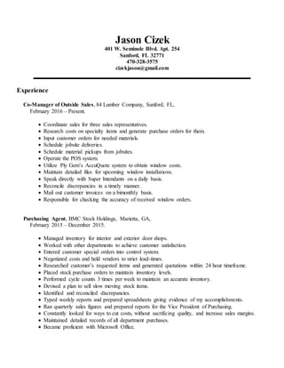 Jason Cizek
401 W. Seminole Blvd. Apt. 254
Sanford, FL 32771
470-328-3575
cizekjason@gmail.com
Experience
Co-Manager of Outside Sales, 84 Lumber Company, Sanford, FL,
February 2016 – Present.
 Coordinate sales for three sales representatives.
 Research costs on specialty items and generate purchase orders for them.
 Input customer orders for needed materials.
 Schedule jobsite deliveries.
 Schedule material pickups from jobsites.
 Operate the POS system.
 Utilize Ply Gem’s AccuQuote system to obtain window costs.
 Maintain detailed files for upcoming window installations.
 Speak directly with Super Intendants on a daily basis.
 Reconcile discrepancies in a timely manner.
 Mail out customer invoices on a bimonthly basis.
 Responsible for checking the accuracy of received window orders.
Purchasing Agent, BMC Stock Holdings, Marietta, GA,
February 2015 – December 2015.
 Managed inventory for interior and exterior door shops.
 Worked with other departments to achieve customer satisfaction.
 Entered customer special orders into control system.
 Negotiated costs and held vendors to strict lead-times.
 Researched customer’s requested items and generated quotations within 24 hour timeframe.
 Placed stock purchase orders to maintain inventory levels.
 Performed cycle counts 3 times per week to maintain an accurate inventory.
 Devised a plan to sell slow moving stock items.
 Identified and reconciled discrepancies.
 Typed weekly reports and prepared spreadsheets giving evidence of my accomplishments.
 Ran quarterly sales figures and prepared reports for the Vice President of Purchasing.
 Constantly looked for ways to cut costs, without sacrificing quality, and increase sales margins.
 Maintained detailed records of all department purchases.
 Became proficient with Microsoft Office.
 