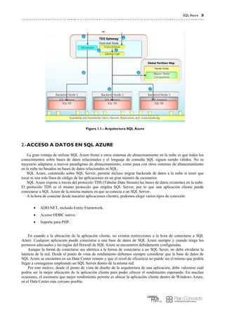 SQL Azure 3
Figura 1.1.- Arquitectura SQL Azure
ACCESO A DATOS EN SQL AZURE2.-
La gran ventaja de utilizar SQL Azure frente a otros sistemas de almacenamiento en la nube es que todos los
conocimientos sobre bases de datos relacionales y el lenguaje de consulta SQL siguen siendo válidos. No es
necesario adaptarse a nuevos paradigmas de almacenamiento, como pasa con otros sistemas de almacenamiento
en la nube no basados en bases de datos relacionales ni SQL.
SQL Azure, construido sobre SQL Server, permite incluso migrar backends de datos a la nube si tener que
tocar ni una sola línea de código de las aplicaciones en un gran número de escenarios.
SQL Azure expone a través del protocolo TDS (Tabular Data Stream) las bases de datos existentes en la nube.
El protocolo TDS es el mismo protocolo que emplea SQL Server, por lo que una aplicación cliente puede
conectarse a SQL Azure de la misma manera en que se conecta a un SQL Server.
A la hora de conectar desde nuestras aplicaciones clientes, podemos elegir varios tipos de conexión:
 ADO.NET, incluido Entity Framework.
 Acceso ODBC nativo.
 Soporte para PHP.
En cuando a la ubicación de la aplicación cliente, no existen restricciones a la hora de conectarse a SQL
Azure. Cualquier aplicación puede conectarse a una base de datos de SQL Azure siempre y cuando tenga los
permisos adecuados y las reglas del firewall de SQL Azure se encuentren debidamente configuradas.
Aunque la forma de conectarse sea idéntica a la forma de conectarse a un SQL Sever, no debe olvidarse la
latencia de la red. Desde el punto de vista de rendimiento debemos siempre considerar que la base de datos de
SQL Azure se encuentra en un Data Center remoto y que el nivel de eficiencia no puede ser el mismo que podría
llegar a conseguirse empleando un SQL Server dentro de la misma red.
Por este motivo, desde el punto de vista de diseño de la arquitectura de una aplicación, debe valorarse cuál
podría ser la mejor ubicación de la aplicación cliente para poder ofrecer el rendimiento esperando. En muchas
ocasiones, el escenario que mejor rendimiento permite es ubicar la aplicación cliente dentro de Windows Azure,
en el Data Center más cercano posible.
 