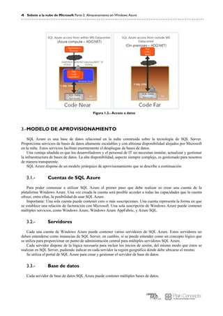 4 Súbete a la nube de Microsoft Parte 2: Almacenamiento en Windows Azure
Figura 1.2.- Acceso a datos
MODELO DE APROVISIONAMIENTO3.-
SQL Azure es una base de datos relacional en la nube construida sobre la tecnología de SQL Server.
Proporciona servicios de bases de datos altamente escalables y con altísima disponibilidad alojados por Microsoft
en la nube. Estos servicios facilitan enormemente el despliegue de bases de datos.
Una ventaja añadida es que los desarrolladores y el personal de IT no necesitan instalar, actualizar y gestionar
la infraestructura de bases de datos. La alta disponibilidad, aspecto siempre complejo, es gestionado para nosotros
de manera transparente.
SQL Azure dispone de un modelo jerárquico de aprovisionamiento que se describe a continuación.
Cuentas de SQL Azure3.1.-
Para poder comenzar a utilizar SQL Azure el primer paso que debe realizar es crear una cuenta de la
plataforma Windows Azure. Una vez creada la cuenta será posible acceder a todas las capacidades que la cuenta
ofrece, entre ellas, la posibilidad de usar SQL Azure.
Importante: Una sola cuenta puede contener cero o más suscripciones. Una cuenta representa la forma en que
se establece una relación de facturación con Microsoft. Una sola suscripción de Windows Azure puede contener
múltiples servicios, como Windows Azure, Windows Azure AppFabric, y Azure SQL.
Servidores3.2.-
Cada una cuenta de Windows Azure puede contener varios servidores de SQL Azure. Estos servidores no
deben entenderse como instancias de SQL Server, en cambio, sí se puede entender como un concepto lógico que
se utiliza para proporcionar un punto de administración central para múltiples servidores SQL Azure.
Cada servidor dispone de la lógica necesaria para incluir los inicios de sesión, del mismo modo que éstos se
realizan en SQL Server, pudiendo indicar en cada servidor la región geográfica dónde debe ubicarse el mismo.
Se utiliza el portal de SQL Azure para crear y gestionar el servidor de base de datos.
Base de datos3.3.-
Cada servidor de base de datos SQL Azure puede contener múltiples bases de datos.
 