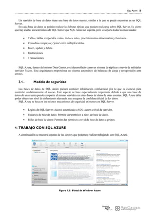 SQL Azure 5
Un servidor de base de datos tiene una base de datos master, similar a la que se puede encontrar en un SQL
Server.
En cada base de datos se podrán realizar las labores típicas que pueden realizarse sobre SQL Server. Es cierto
que hay ciertas características de SQL Server que SQL Azure no soporta, pero si soporta todas las más usadas:
 Tablas, tablas temporales, vistas, índices, roles, procedimientos almacenados y funciones.
 Consultas complejas y 'joins' entre múltiples tablas.
 Insert, update y delete.
 Restricciones
 Transacciones
SQL Azure, dentro del mismo Data Center, está desarrollado como un sistema de réplicas a través de múltiples
servidor físicos. Esta arquitectura proporciona un sistema automático de balanceo de carga y recuperación ante
errores.
Modelo de seguridad3.4.-
Las bases de datos de SQL Azure pueden contener información confidencial por lo que es esencial para
controlar cuidadosamente el acceso. Este aspecto se hace especialmente importante debido a que una base de
datos de una cuenta puede compartir el mismo servidor con otras bases de datos de otras cuentas. SQL Azure debe
poder ofrecer un nivel de aislamiento adecuado para asegurar la confidencialidad de los datos.
SQL Azure se basa en los mismos mecanismos de seguridad existentes en SQL Server.
 Logins de SQL Server: Acceso autenticado a SQL Azure a nivel de servidor.
 Usuarios de base de datos: Permite dar permisos a nivel de base de datos.
 Roles de base de datos: Permite dar permisos a nivel de base de datos a grupos.
TRABAJO CON SQL AZURE4.-
A continuación se muestra algunas de las labores que podemos realizar trabajando con SQL Azure.
Figura 1.3.- Portal de Windows Azure
 