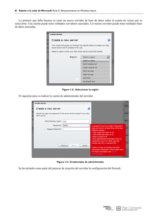 6 Súbete a la nube de Microsoft Parte 2: Almacenamiento en Windows Azure
Lo primero que debe hacerse es crear un nuevo servidor de base de datos sobre la cuenta de Azure que se
seleccione. Una cuenta puede tener múltiples servidores asociados. Un mismo servidor puede tener múltiples base
de datos asociadas.
Figura 1.4.- Seleccionar la región
El siguiente paso es indicar la cuenta de administrador del servidor.
Figura 1.5.- Credenciales de administrador
Se ha incluido como parte del proceso de creación del servidor la configuración del firewall.
 