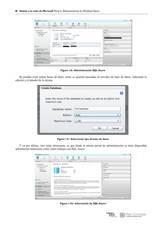 8 Súbete a la nube de Microsoft Parte 2: Almacenamiento en Windows Azure
Figura 1.8.- Administración SQL Azure
Se pueden crear tantas bases de datos como se quieran asociadas al servidor de base de datos, indicando la
edición y el tamaño de la misma.
Figura 1.9.- Seleccionar tipo de base de datos
Y ya por último, otro tema interesante, es que desde el mismo portal de administración se tiene disponible
información interesante sobre cómo trabajar con SQL Azure.
Figura 1.10.- Información de SQL Azure
 