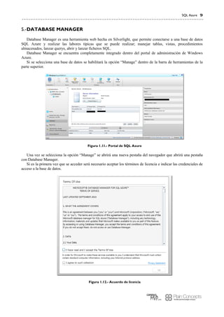 SQL Azure 9
DATABASE MANAGER5.-
Database Manager es una herramienta web hecha en Silverlight, que permite conectarse a una base de datos
SQL Azure y realizar las labores típicas que se puede realizar; manejar tablas, vistas, procedimientos
almacenados, lanzar querys, abrir y lanzar ficheros SQL.
Database Manager se encuentra completamente integrado dentro del portal de administración de Windows
Azure.
Si se selecciona una base de datos se habilitará la opción “Manage” dentro de la barra de herramientas de la
parte superior.
Figura 1.11.- Portal de SQL Azure
Una vez se selecciona la opción “Manage” se abrirá una nueva pestaña del navegador que abrirá una pestaña
con Database Manager.
Si es la primera vez que se acceder será necesario aceptar los términos de licencia e indicar las credenciales de
acceso a la base de datos.
Figura 1.12.- Acuerdo de licencia
 