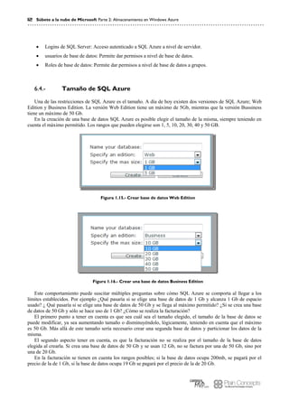12 Súbete a la nube de Microsoft Parte 2: Almacenamiento en Windows Azure
 Logins de SQL Server: Acceso autenticado a SQL Azure a nivel de servidor.
 usuarios de base de datos: Permite dar permisos a nivel de base de datos.
 Roles de base de datos: Permite dar permisos a nivel de base de datos a grupos.
Tamaño de SQL Azure6.4.-
Una de las restricciones de SQL Azure es el tamaño. A día de hoy existen dos versiones de SQL Azure; Web
Edition y Business Edition. La versión Web Edition tiene un máximo de 5Gb, mientras que la versión Bussiness
tiene un máximo de 50 Gb.
En la creación de una base de datos SQL Azure es posible elegir el tamaño de la misma, siempre teniendo en
cuenta el máximo permitido. Los rangos que pueden elegirse son 1, 5, 10, 20, 30, 40 y 50 GB.
Figura 1.15.- Crear base de datos Web Edition
Figura 1.16.- Crear una base de datos Business Edition
Este comportamiento puede suscitar múltiples preguntas sobre cómo SQL Azure se comporta al llegar a los
límites establecidos. Por ejemplo ¿Qué pasaría si se elige una base de datos de 1 Gb y alcanza 1 Gb de espacio
usado? ¿ Qué pasaría si se elige una base de datos de 50 Gb y se llega al máximo permitido? ¿Si se crea una base
de datos de 50 Gb y sólo se hace uso de 1 Gb? ¿Cómo se realiza la facturación?
El primero punto a tener en cuenta es que sea cuál sea el tamaño elegido, el tamaño de la base de datos se
puede modificar, ya sea aumentando tamaño o disminuyéndolo, lógicamente, teniendo en cuenta que el máximo
es 50 Gb. Más allá de este tamaño sería necesario crear una segunda base de datos y particionar los datos de la
misma.
El segundo aspecto tener en cuenta, es que la facturación no se realiza por el tamaño de la base de datos
elegida al crearla. Si crea una base de datos de 50 Gb y se usan 12 Gb, no se factura por una de 50 Gb, sino por
una de 20 Gb.
En la facturación se tienen en cuenta los rangos posibles; si la base de datos ocupa 200mb, se pagará por el
precio de la de 1 Gb, si la base de datos ocupa 19 Gb se pagará por el precio de la de 20 Gb.
 
