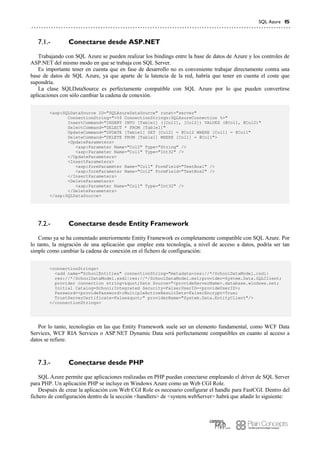 SQL Azure 15
Conectarse desde ASP.NET7.1.-
Trabajando con SQL Azure se pueden realizar los bindings entre la base de datos de Azure y los controles de
ASP.NET del mismo modo en que se trabaja con SQL Server.
Es importante tener en cuenta que en fase de desarrollo no es conveniente trabajar directamente contra una
base de datos de SQL Azure, ya que aparte de la latencia de la red, habría que tener en cuenta el coste que
supondría.
La clase SQLDataSource es perfectamente compatible con SQL Azure por lo que pueden convertirse
aplicaciones con sólo cambiar la cadena de conexión.
<asp:SQLDataSource ID="SQLAzureDataSource" runat="server"
ConnectionString="<%$ ConnectionStrings:SQLAzureConnection %>"
InsertCommand="INSERT INTO [Table1] ([Col1], [Col2]) VALUES (@Col1, @Col2)"
SelectCommand="SELECT * FROM [Table1]"
UpdateCommand="UPDATE [Table1] SET [Col2] = @Col2 WHERE [Col1] = @Col1"
DeleteCommand="DELETE FROM [Table1] WHERE [Col1] = @Col1">
<UpdateParameters>
<asp:Parameter Name="Col2" Type="String" />
<asp:Parameter Name="Col1" Type="Int32" />
</UpdateParameters>
<InsertParameters>
<asp:formParameter Name="Col1" FormField="TextBox1" />
<asp:formParameter Name="Col2" FormField="TextBox2" />
</InsertParameters>
<DeleteParameters>
<asp:Parameter Name="Col1" Type="Int32" />
</DeleteParameters>
</asp:SQLDataSource>
Conectarse desde Entity Framework7.2.-
Como ya se ha comentado anteriormente Entity Framework es completamente compatible con SQL Azure. Por
lo tanto, la migración de una aplicación que emplee esta tecnología, a nivel de acceso a datos, podría ser tan
simple como cambiar la cadena de conexión en el fichero de configuración:
<connectionStrings>
<add name="SchoolEntities" connectionString="metadata=res://*/SchoolDataModel.csdl|
res://*/SchoolDataModel.ssdl|res://*/SchoolDataModel.msl;provider=System.Data.SQLClient;
provider connection string="Data Source="<provideServerName>.database.windows.net;
Initial Catalog=School;Integrated Security=False;UserID=<provideUserID>;
Password=<providePassword>;MultipleActiveResultSets=False;Encrypt=True;
TrustServerCertificate=False"" providerName="System.Data.EntityClient"/>
</connectionStrings>
Por lo tanto, tecnologías en las que Entity Framework suele ser un elemento fundamental, como WCF Data
Services, WCF RIA Services o ASP.NET Dynamic Data será perfectamente compatibles en cuanto al acceso a
datos se refiere.
Conectarse desde PHP7.3.-
SQL Azure permite que aplicaciones realizadas en PHP puedan conectarse empleando el driver de SQL Server
para PHP. Un aplicación PHP se incluye en Windows Azure como un Web CGI Role.
Después de crear la aplicación con Web CGI Role es necesario configurar el handle para FastCGI. Dentro del
fichero de configuración dentro de la sección <handlers> de <system.webServer> habrá que añadir lo siguiente:
 