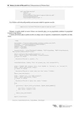 16 Súbete a la nube de Microsoft Parte 2: Almacenamiento en Windows Azure
<add name="PHP_FastCGI"
verb="*"
path="*.php"
scriptProcessor="%RoleRoot%approotphp-cgi.exe"
modules="FastCgiModule"
resourceType="Unspecified" />
En el fichero web.roleconfig también será necesario añadir la siguiente sección:
<application fullPath="%RoleRoot%approotphp-cgi.exe"/
Después, se podría añadir un nuevo fichero con extensión php y en sus propiedades establecer la propiedad
Content a Copy Always.
Y dentro del fichero php se podría escribir un código como el siguiente, completamente compatible con SQL
Azure.
<?php
$serverName = "tcp:ProvideServerName.database.windows.net,1433";
$userName = 'ProvideUserName@ProvideServerName';
$userPassword = 'ProvidePassword';
$dbName = "TestDB";
$table = "tablePHP";
$connectionInfo = array("Database"=>$dbName, "UID"=>$userName, "PWD"=>$userPassword,
"MultipleActiveResultSets"=>true);
SQLsrv_configure('WarningsReturnAsErrors', 0);
$conn = SQLsrv_connect( $serverName, $connectionInfo);
if($conn === false)
{
FatalError("Failed to connect...");
}
CreateTable($conn, $table, "Col1 int primary key, Col2 varchar(20)");
$tSQL = "INSERT INTO [$table] (Col1, Col2) VALUES (1, 'string1'), (2, 'string2')";
$stmt = SQLsrv_query($conn, $tSQL);
if ($stmt === false)
{
FatalError("Failed to insert data into test table: ".$tSQL);
}
SQLsrv_free_stmt($stmt);
$tSQL = "SELECT Col1, Col2 FROM [$table]";
$stmt = SQLsrv_query($conn, $tSQL);
if ($stmt === false)
{
FatalError("Failed to query test table: ".$tSQL);
}
else
{
while($row = SQLsrv_fetch_array($stmt, SQLSRV_FETCH_NUMERIC))
{
echo "Col1: ".$row[0]."n";
echo "Col2: ".$row[1]."n";
}
SQLsrv_free_stmt($stmt);
}
SQLsrv_close($conn);
function CreateTable($conn, $tableName, $dataType)
 