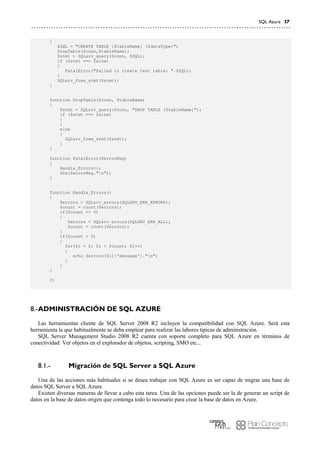SQL Azure 17
{
$SQL = "CREATE TABLE [$tableName] ($dataType)";
DropTable($conn,$tableName);
$stmt = SQLsrv_query($conn, $SQL);
if ($stmt === false)
{
FatalError("Failed to create test table: ".$SQL);
}
SQLsrv_free_stmt($stmt);
}
function DropTable($conn, $tableName)
{
$stmt = SQLsrv_query($conn, "DROP TABLE [$tableName]");
if ($stmt === false)
{
}
else
{
SQLsrv_free_stmt($stmt);
}
}
function FatalError($errorMsg)
{
Handle_Errors();
die($errorMsg."n");
}
function Handle_Errors()
{
$errors = SQLsrv_errors(SQLSRV_ERR_ERRORS);
$count = count($errors);
if($count == 0)
{
$errors = SQLsrv_errors(SQLSRV_ERR_ALL);
$count = count($errors);
}
if($count > 0)
{
for($i = 0; $i < $count; $i++)
{
echo $errors[$i]['message']."n";
}
}
}
?>
ADMINISTRACIÓN DE SQL AZURE8.-
Las herramientas cliente de SQL Server 2008 R2 incluyen la compatibilidad con SQL Azure. Será esta
herramienta la que habitualmente se deba emplear para realizar las labores típicas de administración.
SQL Server Management Studio 2008 R2 cuenta con soporte completo para SQL Azure en términos de
conectividad: Ver objetos en el explorador de objetos, scripting, SMO etc...
Migración de SQL Server a SQL Azure8.1.-
Una de las acciones más habituales si se desea trabajar con SQL Azure es ser capaz de migrar una base de
datos SQL Server a SQL Azure.
Existen diversas maneras de llevar a cabo esta tarea. Una de las opciones puede ser la de generar un script de
datos en la base de datos origen que contenga todo lo necesario para crear la base de datos en Azure.
 