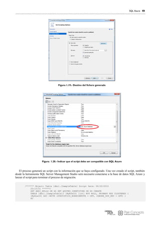 SQL Azure 19
Figura 1.19.- Destino del fichero generado
Figura 1.20.- Indicar que el script debe ser compatible con SQL Azure
El proceso generará un script con la información que se haya configurado. Una vez creado el script, también
desde la herramienta SQL Server Management Studio será necesario conectarse a la base de datos SQL Azure y
lanzar el script para terminar el proceso de migración.
/****** Object: Table [dbo].[SampleTable] Script Date: 06/20/2010
20:10:51 ******/
SET ANSI_NULLS ON GO SET QUOTED_IDENTIFIER ON GO CREATE
TABLE [dbo].[SampleTable]( [MyRowID] [int] NOT NULL, PRIMARY KEY CLUSTERED (
[MyRowID] ASC )WITH (STATISTICS_NORECOMPUTE = OFF, IGNORE_DUP_KEY = OFF) )
GO
 