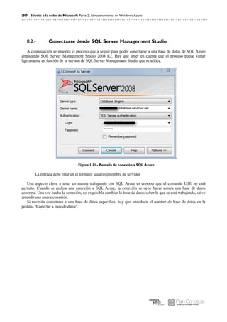20 Súbete a la nube de Microsoft Parte 2: Almacenamiento en Windows Azure
Conectarse desde SQL Server Management Studio8.2.-
A continuación se muestra el proceso que a seguir para poder conectarse a una base de datos de SQL Azure
empleando SQL Server Management Studio 2008 R2. Hay que tener en cuenta que el proceso puede variar
ligeramente en función de la versión de SQL Server Management Studio que se utilice.
Figura 1.21.- Pantalla de conexión a SQL Azure
La entrada debe estar en el formato: usuario@nombre de servidor
Una aspecto clave a tener en cuenta trabajando con SQL Azure es conocer que el comando USE no está
permito. Cuando se realiza una conexión a SQL Azure, la conexión se debe hacer contra una base de datos
concreta. Una vez hecha la conexión, no es posible cambiar la base de datos sobre la que se está trabajando, salvo
creando una nueva conexión.
Si necesita conectarse a una base de datos específica, hay que introducir el nombre de base de datos en la
pestaña "Conectar a base de datos".
 