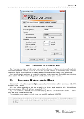 SQL Azure 21
Figura 1.22.- Seleccionar la base de datos de SQL Azure
Debe tenerse en cuenta que antes de realizar la conexión ha habido que configurar correctamente las reglas del
firewall para permitir la conexión desde la IP desde la cual realiza la conexión. Si se encuentra dentro de una red
empresarial, hay que asegurarse de que el firewall corporativo permita las conexiones TCP por el puerto 1433.
Una vez realizada esta acción y si las credenciales de acceso son correctas, ya se dispondrá de una conexión a
la base de datos SQL Azure seleccionada, pudiente hacer las operaciones que se necesiten.
Conectarse a SQL Azure usando SQLcmd8.3.-
Otra alternativa para poder conectarse a SQL Azure es utilizar la herramienta de línea de comandos SQLCMD
disponible con SQL Server.
SQLCMD permite conectarse a una base de datos SQL Azure, lanzar sentencias SQL, procedimientos
almacenados e incluso ficheros de script con sentencias T-SQL.
SQLCMD no se incluye dentro de la instalación base de SQL Server o de las herramientas clientes. Se instalar
junto SQL Server 2008 R2 Feature Pack.
A continuación se muestra un ejemplo de cómo crear una tabla empleando SQLCMD.
C:>SQLcmd -U <login@Server> -P <Password> -S <ProvideServerName> -d <ProvideServerName>
1> CREATE TABLE table1 (Col1 int primary key, Col2 varchar(20));
2> GO
3> QUIT
 