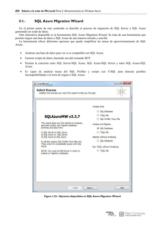 22 Súbete a la nube de Microsoft Parte 2: Almacenamiento en Windows Azure
SQL Azure Migration Wizard8.4.-
En el primer punto de este contenido se describe el proceso de migración de SQL Server a SQL Azure
generando un script de datos.
Otra alternativa disponible es la herramienta SQL Azure Migration Wizard. Se trata de una herramienta que
permite migrar una base de datos a SQL Azure de una manera cómodo y sencilla.
La herramienta ofrece diferentes opciones que puede simplificar las tareas de aprovisionamiento de SQL
Azure:
 Analizar una base de datos para ver si es compatible con SQL Azure,
 Generar scripts de datos, haciendo uso del comando BCP.
 Permite la conexión entre SQL Server-SQL Azure, SQL Azure-SQL Server y entre SQL Azure-SQL
Azure.
 Es capaz de analizar trazas del SQL Profiler y scripts con T-SQL para detectar posibles
incompatibilidades a la hora de migrar a SQL Azure.
Figura 1.23.- Opciones disponibles en SQL Azure Migration Wizard
 