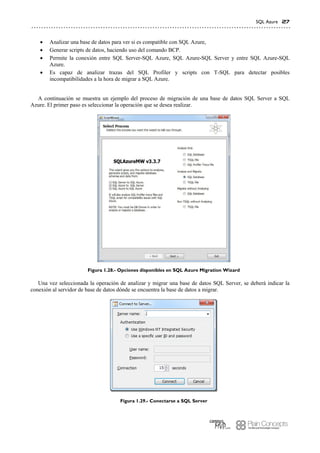 SQL Azure 27
 Analizar una base de datos para ver si es compatible con SQL Azure,
 Generar scripts de datos, haciendo uso del comando BCP.
 Permite la conexión entre SQL Server-SQL Azure, SQL Azure-SQL Server y entre SQL Azure-SQL
Azure.
 Es capaz de analizar trazas del SQL Profiler y scripts con T-SQL para detectar posibles
incompatibilidades a la hora de migrar a SQL Azure.
A continuación se muestra un ejemplo del proceso de migración de una base de datos SQL Server a SQL
Azure. El primer paso es seleccionar la operación que se desea realizar.
Figura 1.28.- Opciones disponibles en SQL Azure Migration Wizard
Una vez seleccionada la operación de analizar y migrar una base de datos SQL Server, se deberá indicar la
conexión al servidor de base de datos dónde se encuentra la base de datos a migrar.
Figura 1.29.- Conectarse a SQL Server
 