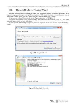 SQL Azure 31
Microsoft SQL Server Migration Wizard12.2.-
Microsoft dispone de una herramienta que será de gran utilidad para aquellos que trabajen con MySQL 4.1 o
superior, ya que permite migrar este tipo de base de datos a SQL Azure. Realmente permite migrar una base de
datos MySQL a SQL Server 2005, SQL Server 2008, SQL Serverr 2008 R2 o SQL Azure.
La herramienta se llama Microsoft SQL Server Migration Assistant for MySQL v1.0
Del mismo modo también existe un Microsoft SQL Server Migration Assistant for Access v4.2, para poder
migrar de Access a SQL Server o SQL Azure.
En este apartado se mostrará paso a paso el proceso de migración de una base de datos Access 2010 a SQL
Azure.
Figura 1.36.- Aceptar la licencia
Figura 1.37.- Pantalla de bienvenida
 